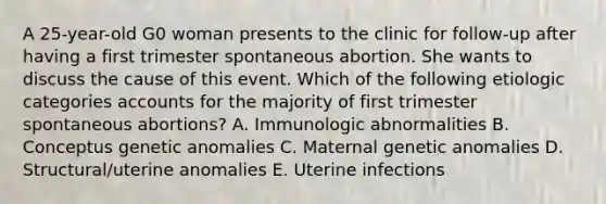 A 25-year-old G0 woman presents to the clinic for follow-up after having a first trimester spontaneous abortion. She wants to discuss the cause of this event. Which of the following etiologic categories accounts for the majority of first trimester spontaneous abortions? A. Immunologic abnormalities B. Conceptus genetic anomalies C. Maternal genetic anomalies D. Structural/uterine anomalies E. Uterine infections