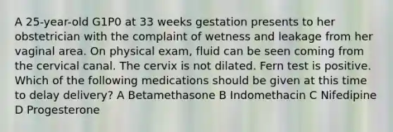 A 25-year-old G1P0 at 33 weeks gestation presents to her obstetrician with the complaint of wetness and leakage from her vaginal area. On physical exam, fluid can be seen coming from the cervical canal. The cervix is not dilated. Fern test is positive. Which of the following medications should be given at this time to delay delivery? A Betamethasone B Indomethacin C Nifedipine D Progesterone