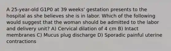 A 25-year-old G1P0 at 39 weeks' gestation presents to the hospital as she believes she is in labor. Which of the following would suggest that the woman should be admitted to the labor and delivery unit? A) Cervical dilation of 4 cm B) Intact membranes C) Mucus plug discharge D) Sporadic painful uterine contractions