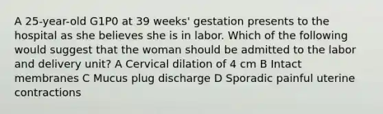 A 25-year-old G1P0 at 39 weeks' gestation presents to the hospital as she believes she is in labor. Which of the following would suggest that the woman should be admitted to the labor and delivery unit? A Cervical dilation of 4 cm B Intact membranes C Mucus plug discharge D Sporadic painful uterine contractions