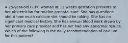 A 25-year-old G1P0 woman at 11 weeks gestation presents to her obstetrician for routine prenatal care. She has questions about how much calcium she should be taking. She has no significant medical history. She has annual blood work drawn by her primary care provider and has not had any abnormal results. Which of the following is the daily recommendation of calcium for this patient?