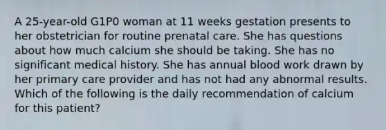 A 25-year-old G1P0 woman at 11 weeks gestation presents to her obstetrician for routine prenatal care. She has questions about how much calcium she should be taking. She has no significant medical history. She has annual blood work drawn by her primary care provider and has not had any abnormal results. Which of the following is the daily recommendation of calcium for this patient?