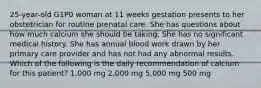 25-year-old G1P0 woman at 11 weeks gestation presents to her obstetrician for routine prenatal care. She has questions about how much calcium she should be taking. She has no significant medical history. She has annual blood work drawn by her primary care provider and has not had any abnormal results. Which of the following is the daily recommendation of calcium for this patient? 1,000 mg 2,000 mg 5,000 mg 500 mg