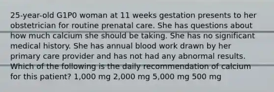 25-year-old G1P0 woman at 11 weeks gestation presents to her obstetrician for routine prenatal care. She has questions about how much calcium she should be taking. She has no significant medical history. She has annual blood work drawn by her primary care provider and has not had any abnormal results. Which of the following is the daily recommendation of calcium for this patient? 1,000 mg 2,000 mg 5,000 mg 500 mg