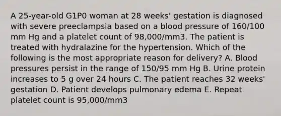 A 25-year-old G1P0 woman at 28 weeks' gestation is diagnosed with severe preeclampsia based on a blood pressure of 160/100 mm Hg and a platelet count of 98,000/mm3. The patient is treated with hydralazine for the hypertension. Which of the following is the most appropriate reason for delivery? A. Blood pressures persist in the range of 150/95 mm Hg B. Urine protein increases to 5 g over 24 hours C. The patient reaches 32 weeks' gestation D. Patient develops pulmonary edema E. Repeat platelet count is 95,000/mm3