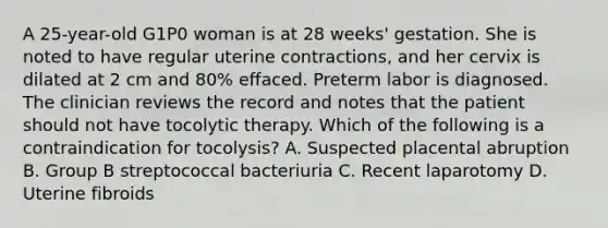 A 25-year-old G1P0 woman is at 28 weeks' gestation. She is noted to have regular uterine contractions, and her cervix is dilated at 2 cm and 80% effaced. Preterm labor is diagnosed. The clinician reviews the record and notes that the patient should not have tocolytic therapy. Which of the following is a contraindication for tocolysis? A. Suspected placental abruption B. Group B streptococcal bacteriuria C. Recent laparotomy D. Uterine fibroids