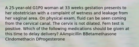 A 25-year-old G1P0 woman at 33 weeks gestation presents to her obstetrician with a complaint of wetness and leakage from her vaginal area. On physical exam, fluid can be seen coming from the cervical canal. The cervix is not dilated. Fern test is positive. Which of the following medications should be given at this time to delay delivery? AAmpicillin BBetamethasone CIndomethacin DProgesterone