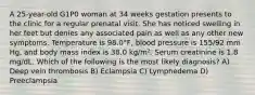 A 25-year-old G1P0 woman at 34 weeks gestation presents to the clinic for a regular prenatal visit. She has noticed swelling in her feet but denies any associated pain as well as any other new symptoms. Temperature is 98.0°F, blood pressure is 155/92 mm Hg, and body mass index is 38.0 kg/m². Serum creatinine is 1.8 mg/dL. Which of the following is the most likely diagnosis? A) Deep vein thrombosis B) Eclampsia C) Lymphedema D) Preeclampsia