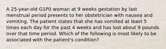 A 25-year-old G1P0 woman at 9 weeks gestation by last menstrual period presents to her obstetrician with nausea and vomiting. The patient states that she has vomited at least 5 times each day for the past 4 weeks and has lost about 9 pounds over that time period. Which of the following is most likely to be associated with the patient's condition?