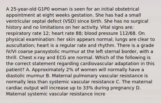 A 25-year-old G1P0 woman is seen for an initial obstetrical appointment at eight weeks gestation. She has had a small ventricular septal defect (VSD) since birth. She has no surgical history and no limitations on her activity. Vital signs are: respiratory rate 12; heart rate 88; <a href='https://www.questionai.com/knowledge/kD0HacyPBr-blood-pressure' class='anchor-knowledge'>blood pressure</a> 112/68. On physical examination: her skin appears normal; lungs are clear to auscultation; heart is a regular rate and rhythm. There is a grade IV/VI coarse pansystolic murmur at the left sternal border, with a thrill. Chest x-ray and ECG are normal. Which of the following is the correct statement regarding cardiovascular adaptation in this patient? A. Approximately 2% of women will normally have a diastolic murmur B. Maternal pulmonary vascular resistance is normally less than systemic vascular resistance C. The maternal <a href='https://www.questionai.com/knowledge/kyxUJGvw35-cardiac-output' class='anchor-knowledge'>cardiac output</a> will increase up to 33% during pregnancy D. Maternal systemic vascular resistance incre