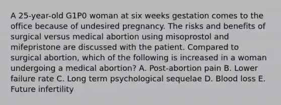 A 25-year-old G1P0 woman at six weeks gestation comes to the office because of undesired pregnancy. The risks and benefits of surgical versus medical abortion using misoprostol and mifepristone are discussed with the patient. Compared to surgical abortion, which of the following is increased in a woman undergoing a medical abortion? A. Post-abortion pain B. Lower failure rate C. Long term psychological sequelae D. Blood loss E. Future infertility