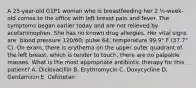 A 25-year-old G1P1 woman who is breastfeeding her 2 ½-week-old comes to the office with left breast pain and fever. The symptoms began earlier today and are not relieved by acetaminophen. She has no known drug allergies. Her vital signs are: blood pressure 120/60; pulse 64; temperature 99.9° F (37.7° C). On exam, there is erythema on the upper outer quadrant of the left breast, which is tender to touch; there are no palpable masses. What is the most appropriate antibiotic therapy for this patient? A. Dicloxacillin B. Erythromycin C. Doxycycline D. Gentamicin E. Cefotetan