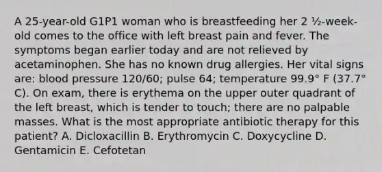 A 25-year-old G1P1 woman who is breastfeeding her 2 ½-week-old comes to the office with left breast pain and fever. The symptoms began earlier today and are not relieved by acetaminophen. She has no known drug allergies. Her vital signs are: blood pressure 120/60; pulse 64; temperature 99.9° F (37.7° C). On exam, there is erythema on the upper outer quadrant of the left breast, which is tender to touch; there are no palpable masses. What is the most appropriate antibiotic therapy for this patient? A. Dicloxacillin B. Erythromycin C. Doxycycline D. Gentamicin E. Cefotetan