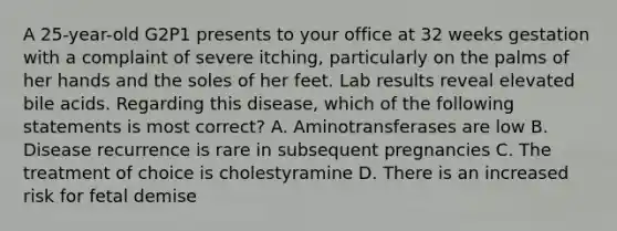 A 25-year-old G2P1 presents to your office at 32 weeks gestation with a complaint of severe itching, particularly on the palms of her hands and the soles of her feet. Lab results reveal elevated bile acids. Regarding this disease, which of the following statements is most correct? A. Aminotransferases are low B. Disease recurrence is rare in subsequent pregnancies C. The treatment of choice is cholestyramine D. There is an increased risk for fetal demise