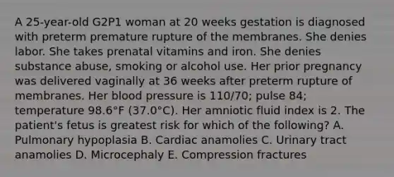 A 25-year-old G2P1 woman at 20 weeks gestation is diagnosed with preterm premature rupture of the membranes. She denies labor. She takes prenatal vitamins and iron. She denies substance abuse, smoking or alcohol use. Her prior pregnancy was delivered vaginally at 36 weeks after preterm rupture of membranes. Her blood pressure is 110/70; pulse 84; temperature 98.6°F (37.0°C). Her amniotic fluid index is 2. The patient's fetus is greatest risk for which of the following? A. Pulmonary hypoplasia B. Cardiac anamolies C. Urinary tract anamolies D. Microcephaly E. Compression fractures