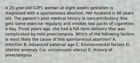 A 25-year-old G2P1 woman at eight weeks gestation is diagnosed with a spontaneous abortion. Her husband is 40 years old. The patient's past medical history is noncontributory. She gets some exercise regularly and smokes two packs of cigarettes a day. Three years ago, she had a full-term delivery that was complicated by mild preeclampsia. Which of the following factors is most likely the cause of this spontaneous abortion? A. Infection B. Advanced paternal age C. Environmental factors D. Uterine anomaly (i.e. unicornuate uterus) E. History of preeclampsia