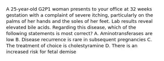 A 25-year-old G2P1 woman presents to your office at 32 weeks gestation with a complaint of severe itching, particularly on the palms of her hands and the soles of her feet. Lab results reveal elevated bile acids. Regarding this disease, which of the following statements is most correct? A. Aminotransferases are low B. Disease recurrence is rare in subsequent pregnancies C. The treatment of choice is cholestyramine D. There is an increased risk for fetal demise