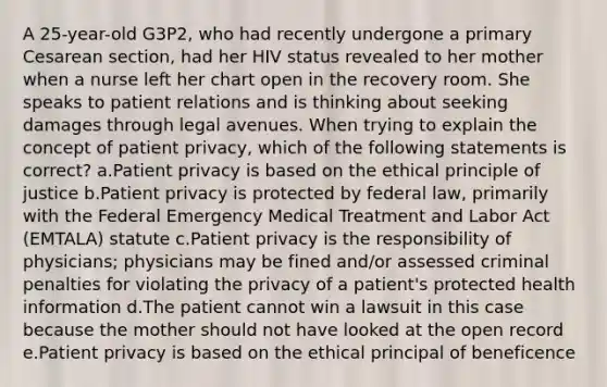 A 25-year-old G3P2, who had recently undergone a primary Cesarean section, had her HIV status revealed to her mother when a nurse left her chart open in the recovery room. She speaks to patient relations and is thinking about seeking damages through legal avenues. When trying to explain the concept of patient privacy, which of the following statements is correct? a.Patient privacy is based on the ethical principle of justice b.Patient privacy is protected by federal law, primarily with the Federal Emergency Medical Treatment and Labor Act (EMTALA) statute c.Patient privacy is the responsibility of physicians; physicians may be fined and/or assessed criminal penalties for violating the privacy of a patient's protected health information d.The patient cannot win a lawsuit in this case because the mother should not have looked at the open record e.Patient privacy is based on the ethical principal of beneficence