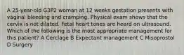 A 25-year-old G3P2 woman at 12 weeks gestation presents with vaginal bleeding and cramping. Physical exam shows that the cervix is not dilated. Fetal heart tones are heard on ultrasound. Which of the following is the most appropriate management for this patient? A Cerclage B Expectant management C Misoprostol D Surgery