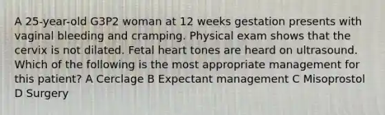 A 25-year-old G3P2 woman at 12 weeks gestation presents with vaginal bleeding and cramping. Physical exam shows that the cervix is not dilated. Fetal heart tones are heard on ultrasound. Which of the following is the most appropriate management for this patient? A Cerclage B Expectant management C Misoprostol D Surgery