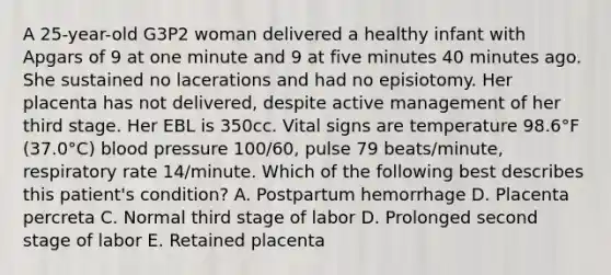 A 25-year-old G3P2 woman delivered a healthy infant with Apgars of 9 at one minute and 9 at five minutes 40 minutes ago. She sustained no lacerations and had no episiotomy. Her placenta has not delivered, despite active management of her third stage. Her EBL is 350cc. Vital signs are temperature 98.6°F (37.0°C) blood pressure 100/60, pulse 79 beats/minute, respiratory rate 14/minute. Which of the following best describes this patient's condition? A. Postpartum hemorrhage D. Placenta percreta C. Normal third stage of labor D. Prolonged second stage of labor E. Retained placenta