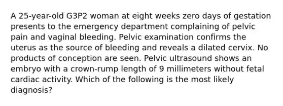 A 25-year-old G3P2 woman at eight weeks zero days of gestation presents to the emergency department complaining of pelvic pain and vaginal bleeding. Pelvic examination confirms the uterus as the source of bleeding and reveals a dilated cervix. No products of conception are seen. Pelvic ultrasound shows an embryo with a crown-rump length of 9 millimeters without fetal cardiac activity. Which of the following is the most likely diagnosis?