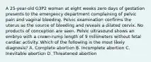 A 25-year-old G3P2 woman at eight weeks zero days of gestation presents to the emergency department complaining of pelvic pain and vaginal bleeding. Pelvic examination confirms the uterus as the source of bleeding and reveals a dilated cervix. No products of conception are seen. Pelvic ultrasound shows an embryo with a crown-rump length of 9 millimeters without fetal cardiac activity. Which of the following is the most likely diagnosis? A. Complete abortion B. Incomplete abortion C. Inevitable abortion D. Threatened abortion