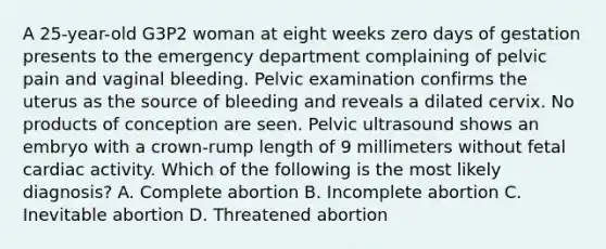 A 25-year-old G3P2 woman at eight weeks zero days of gestation presents to the emergency department complaining of pelvic pain and vaginal bleeding. Pelvic examination confirms the uterus as the source of bleeding and reveals a dilated cervix. No products of conception are seen. Pelvic ultrasound shows an embryo with a crown-rump length of 9 millimeters without fetal cardiac activity. Which of the following is the most likely diagnosis? A. Complete abortion B. Incomplete abortion C. Inevitable abortion D. Threatened abortion