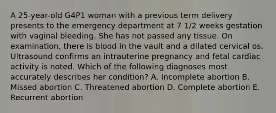 A 25-year-old G4P1 woman with a previous term delivery presents to the emergency department at 7 1/2 weeks gestation with vaginal bleeding. She has not passed any tissue. On examination, there is blood in the vault and a dilated cervical os. Ultrasound confirms an intrauterine pregnancy and fetal cardiac activity is noted. Which of the following diagnoses most accurately describes her condition? A. Incomplete abortion B. Missed abortion C. Threatened abortion D. Complete abortion E. Recurrent abortion