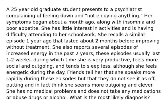 A 25-year-old graduate student presents to a psychiatrist complaining of feeling down and "not enjoying anything." Her symptoms began about a month ago, along with insomnia and poor appetite. She has little interest in activities and is having difficulty attending to her schoolwork. She recalls a similar episode 1 year ago that lasted about 2 months before improving without treatment. She also reports several episodes of increased energy in the past 2 years; these episodes usually last 1-2 weeks, during which time she is very productive, feels more social and outgoing, and tends to sleep less, although she feels energetic during the day. Friends tell her that she speaks more rapidly during these episodes but that they do not see it as off-putting and in fact think she seems more outgoing and clever. She has no medical problems and does not take any medications or abuse drugs or alcohol. What is the most likely diagnosis?