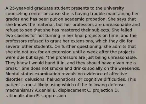 A 25-year-old graduate student presents to the university counseling center because she is having trouble maintaining her grades and has been put on academic probation. She says that she knows the material, but her professors are unreasonable and refuse to see that she has mastered their subjects. She failed two classes for not turning in her final projects on time, and the professors refused to grant her extensions, which they did for several other students. On further questioning, she admits that she did not ask for an extension until a week after the projects were due but says: "the professors are just being unreasonable. They knew I would hand it in, and they should have given me a break." She does not smoke and drinks socially on the weekends. Mental status examination reveals no evidence of affective disorder, delusions, hallucinations, or cognitive difficulties. This patient is most likely using which of the following defense mechanisms? A.denial B. displacement C. projection D. rationalization E. suppression