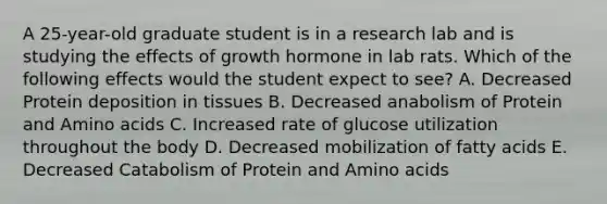 A 25-year-old graduate student is in a research lab and is studying the effects of growth hormone in lab rats. Which of the following effects would the student expect to see? A. Decreased Protein deposition in tissues B. Decreased anabolism of Protein and Amino acids C. Increased rate of glucose utilization throughout the body D. Decreased mobilization of fatty acids E. Decreased Catabolism of Protein and Amino acids