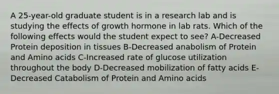 A 25-year-old graduate student is in a research lab and is studying the effects of growth hormone in lab rats. Which of the following effects would the student expect to see? A-Decreased Protein deposition in tissues B-Decreased anabolism of Protein and Amino acids C-Increased rate of glucose utilization throughout the body D-Decreased mobilization of fatty acids E-Decreased Catabolism of Protein and Amino acids