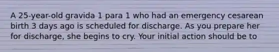 A 25-year-old gravida 1 para 1 who had an emergency cesarean birth 3 days ago is scheduled for discharge. As you prepare her for discharge, she begins to cry. Your initial action should be to