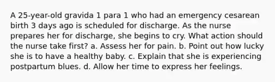 A 25-year-old gravida 1 para 1 who had an emergency cesarean birth 3 days ago is scheduled for discharge. As the nurse prepares her for discharge, she begins to cry. What action should the nurse take first? a. Assess her for pain. b. Point out how lucky she is to have a healthy baby. c. Explain that she is experiencing postpartum blues. d. Allow her time to express her feelings.