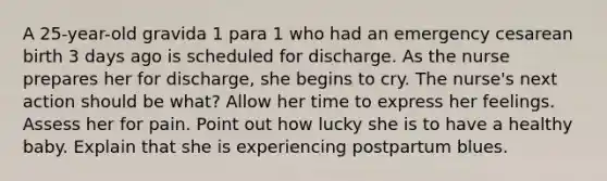 A 25-year-old gravida 1 para 1 who had an emergency cesarean birth 3 days ago is scheduled for discharge. As the nurse prepares her for discharge, she begins to cry. The nurse's next action should be what? Allow her time to express her feelings. Assess her for pain. Point out how lucky she is to have a healthy baby. Explain that she is experiencing postpartum blues.