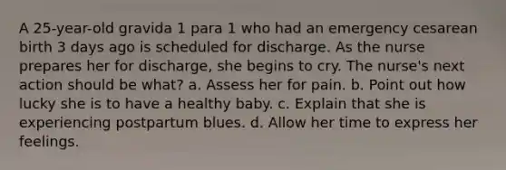 A 25-year-old gravida 1 para 1 who had an emergency cesarean birth 3 days ago is scheduled for discharge. As the nurse prepares her for discharge, she begins to cry. The nurse's next action should be what? a. Assess her for pain. b. Point out how lucky she is to have a healthy baby. c. Explain that she is experiencing postpartum blues. d. Allow her time to express her feelings.