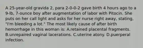 A 25-year-old gravida 2, para 2-0-0-2 gave birth 4 hours ago to a 9-lb, 7-ounce boy after augmentation of labor with Pitocin. She puts on her call light and asks for her nurse right away, stating, "I'm bleeding a lot." The most likely cause of after birth hemorrhage in this woman is: A.retained placental fragments. B.unrepaired vaginal lacerations. C.uterine atony. D.puerperal infection.