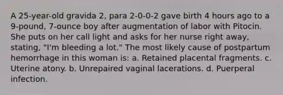 A 25-year-old gravida 2, para 2-0-0-2 gave birth 4 hours ago to a 9-pound, 7-ounce boy after augmentation of labor with Pitocin. She puts on her call light and asks for her nurse right away, stating, "I'm bleeding a lot." The most likely cause of postpartum hemorrhage in this woman is: a. Retained placental fragments. c. Uterine atony. b. Unrepaired vaginal lacerations. d. Puerperal infection.