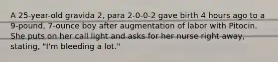 A 25-year-old gravida 2, para 2-0-0-2 gave birth 4 hours ago to a 9-pound, 7-ounce boy after augmentation of labor with Pitocin. She puts on her call light and asks for her nurse right away, stating, "I'm bleeding a lot."