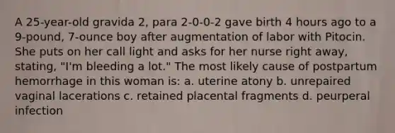 A 25-year-old gravida 2, para 2-0-0-2 gave birth 4 hours ago to a 9-pound, 7-ounce boy after augmentation of labor with Pitocin. She puts on her call light and asks for her nurse right away, stating, "I'm bleeding a lot." The most likely cause of postpartum hemorrhage in this woman is: a. uterine atony b. unrepaired vaginal lacerations c. retained placental fragments d. peurperal infection