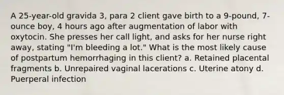 A 25-year-old gravida 3, para 2 client gave birth to a 9-pound, 7-ounce boy, 4 hours ago after augmentation of labor with oxytocin. She presses her call light, and asks for her nurse right away, stating "I'm bleeding a lot." What is the most likely cause of postpartum hemorrhaging in this client? a. Retained placental fragments b. Unrepaired vaginal lacerations c. Uterine atony d. Puerperal infection