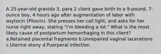 A 25-year-old gravida 3, para 2 client gave birth to a 9-pound, 7-ounce boy, 4 hours ago after augmentation of labor with oxytocin (Pitocin). She presses her call light, and asks for her nurse right away, stating "I'm bleeding a lot." What is the most likely cause of postpartum hemorrhaging in this client? a.Retained placental fragments b.Unrepaired vaginal lacerations c.Uterine atony d.Puerperal infection