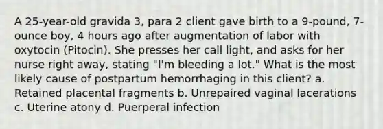 A 25-year-old gravida 3, para 2 client gave birth to a 9-pound, 7-ounce boy, 4 hours ago after augmentation of labor with oxytocin (Pitocin). She presses her call light, and asks for her nurse right away, stating "I'm bleeding a lot." What is the most likely cause of postpartum hemorrhaging in this client? a. Retained placental fragments b. Unrepaired vaginal lacerations c. Uterine atony d. Puerperal infection