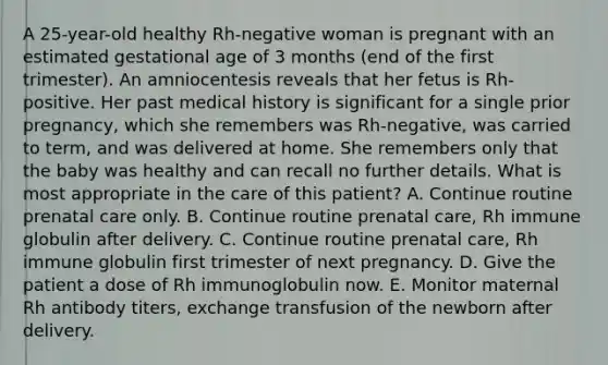 A 25-year-old healthy Rh-negative woman is pregnant with an estimated gestational age of 3 months (end of the first trimester). An amniocentesis reveals that her fetus is Rh-positive. Her past medical history is significant for a single prior pregnancy, which she remembers was Rh-negative, was carried to term, and was delivered at home. She remembers only that the baby was healthy and can recall no further details. What is most appropriate in the care of this patient? A. Continue routine prenatal care only. B. Continue routine prenatal care, Rh immune globulin after delivery. C. Continue routine prenatal care, Rh immune globulin first trimester of next pregnancy. D. Give the patient a dose of Rh immunoglobulin now. E. Monitor maternal Rh antibody titers, exchange transfusion of the newborn after delivery.