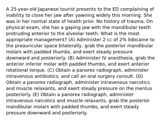 A 25-year-old Japanese tourist presents to the ED complaining of inability to close her jaw after yawning widely this morning. She was in her normal state of health prior. No history of trauma. On physical exam, she has a gaping jaw with the mandibular teeth protruding anterior to the alveolar teeth. What is the most appropriate management? (A) Administer 2 cc of 2% lidocaine to the preauricular space bilaterally, grab the posterior mandibular molars with padded thumbs, and exert steady pressure downward and posteriorly. (B) Administer IV anesthesia, grab the anterior inferior molar with padded thumbs, and exert anterior rotational torque. (C) Obtain a panorex radiograph, administer intravenous antibiotics, and call an oral surgery consult. (D) Obtain a panorex radiograph, administer intravenous narcotics and muscle relaxants, and exert steady pressure on the mentus posteriorly. (E) Obtain a panorex radiograph, administer intravenous narcotics and muscle relaxants, grab the posterior mandibular molars with padded thumbs, and exert steady pressure downward and posteriorly.