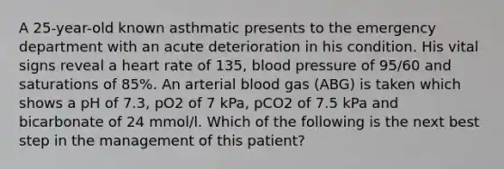 A 25-year-old known asthmatic presents to the emergency department with an acute deterioration in his condition. His vital signs reveal a heart rate of 135, <a href='https://www.questionai.com/knowledge/kD0HacyPBr-blood-pressure' class='anchor-knowledge'>blood pressure</a> of 95/60 and saturations of 85%. An arterial blood gas (ABG) is taken which shows a pH of 7.3, pO2 of 7 kPa, pCO2 of 7.5 kPa and bicarbonate of 24 mmol/l. Which of the following is the next best step in the management of this patient?