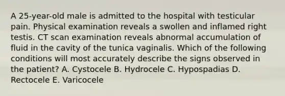 A 25-year-old male is admitted to the hospital with testicular pain. Physical examination reveals a swollen and inflamed right testis. CT scan examination reveals abnormal accumulation of fluid in the cavity of the tunica vaginalis. Which of the following conditions will most accurately describe the signs observed in the patient? A. Cystocele B. Hydrocele C. Hypospadias D. Rectocele E. Varicocele