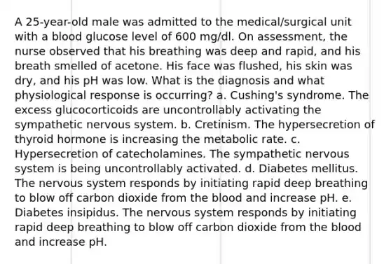 A 25-year-old male was admitted to the medical/surgical unit with a blood glucose level of 600 mg/dl. On assessment, the nurse observed that his breathing was deep and rapid, and his breath smelled of acetone. His face was flushed, his skin was dry, and his pH was low. What is the diagnosis and what physiological response is occurring? a. Cushing's syndrome. The excess glucocorticoids are uncontrollably activating the sympathetic nervous system. b. Cretinism. The hypersecretion of thyroid hormone is increasing the metabolic rate. c. Hypersecretion of catecholamines. The sympathetic nervous system is being uncontrollably activated. d. Diabetes mellitus. The nervous system responds by initiating rapid deep breathing to blow off carbon dioxide from the blood and increase pH. e. Diabetes insipidus. The nervous system responds by initiating rapid deep breathing to blow off carbon dioxide from the blood and increase pH.