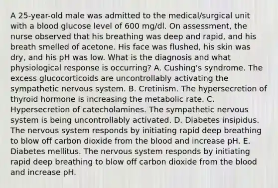 A 25-year-old male was admitted to the medical/surgical unit with a blood glucose level of 600 mg/dl. On assessment, the nurse observed that his breathing was deep and rapid, and his breath smelled of acetone. His face was flushed, his skin was dry, and his pH was low. What is the diagnosis and what physiological response is occurring? A. Cushing's syndrome. The excess glucocorticoids are uncontrollably activating the sympathetic <a href='https://www.questionai.com/knowledge/kThdVqrsqy-nervous-system' class='anchor-knowledge'>nervous system</a>. B. Cretinism. The hypersecretion of thyroid hormone is increasing the metabolic rate. C. Hypersecretion of catecholamines. The sympathetic nervous system is being uncontrollably activated. D. Diabetes insipidus. The nervous system responds by initiating rapid deep breathing to blow off carbon dioxide from <a href='https://www.questionai.com/knowledge/k7oXMfj7lk-the-blood' class='anchor-knowledge'>the blood</a> and increase pH. E. Diabetes mellitus. The nervous system responds by initiating rapid deep breathing to blow off carbon dioxide from the blood and increase pH.